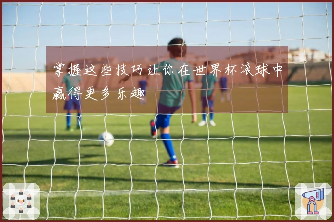 掌握这些技巧让你在世界杯滚球中赢得更多乐趣